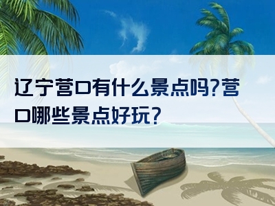 辽宁营口有什么景点吗？营口哪些景点好玩？