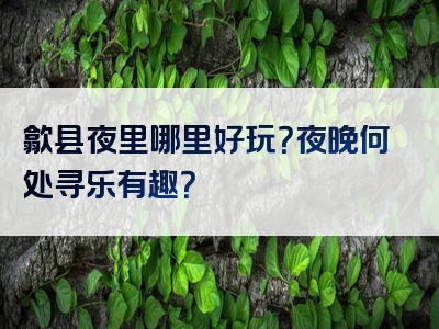 歙县夜里哪里好玩？夜晚何处寻乐有趣？