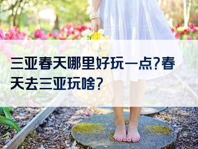 三亚春天哪里好玩一点？春天去三亚玩啥？