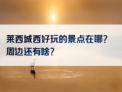 莱西城西好玩的景点在哪？周边还有啥？