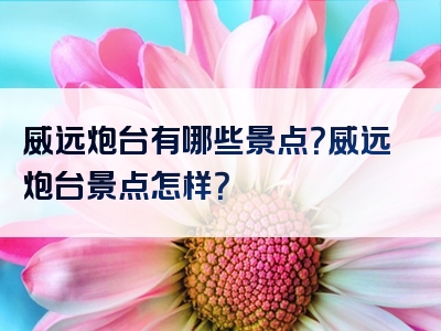威远炮台有哪些景点？威远炮台景点怎样？
