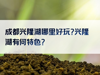 成都兴隆湖哪里好玩？兴隆湖有何特色？