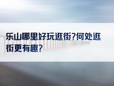 乐山哪里好玩逛街？何处逛街更有趣？