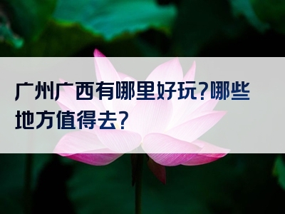 广州广西有哪里好玩？哪些地方值得去？