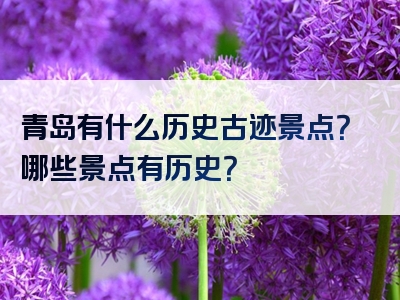 青岛有什么历史古迹景点？哪些景点有历史？