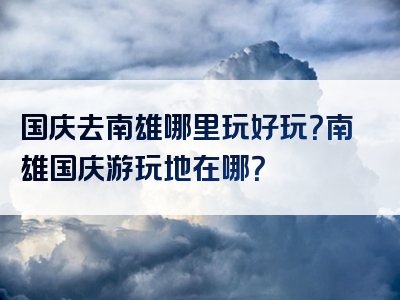 国庆去南雄哪里玩好玩？南雄国庆游玩地在哪？