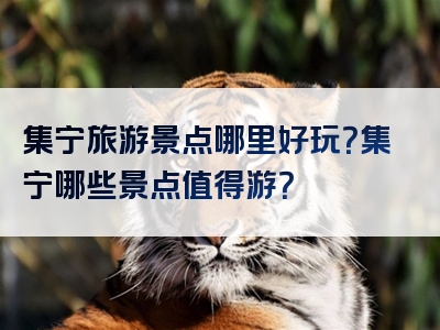 集宁旅游景点哪里好玩？集宁哪些景点值得游？
