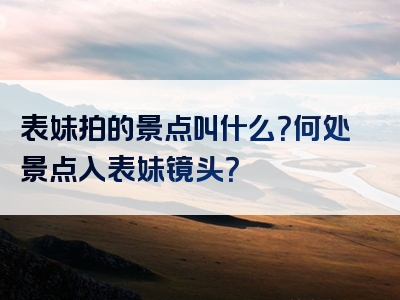 表妹拍的景点叫什么？何处景点入表妹镜头？