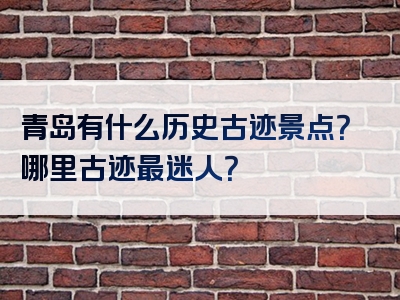青岛有什么历史古迹景点？哪里古迹最迷人？