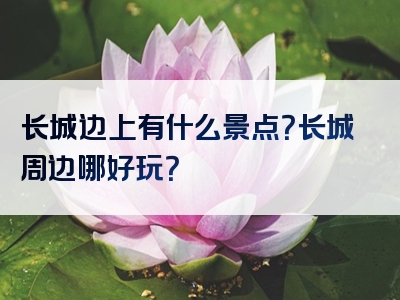长城边上有什么景点？长城周边哪好玩？