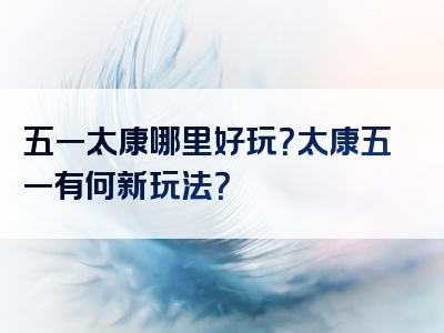 五一太康哪里好玩？太康五一有何新玩法？