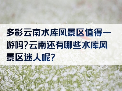 多彩云南水库风景区值得一游吗？云南还有哪些水库风景区迷人呢？