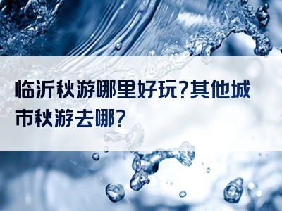 临沂秋游哪里好玩？其他城市秋游去哪？