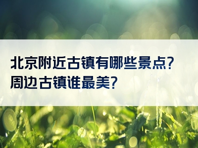 北京附近古镇有哪些景点？周边古镇谁最美？