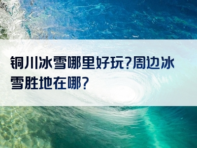 铜川冰雪哪里好玩？周边冰雪胜地在哪？