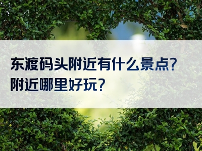 东渡码头附近有什么景点？附近哪里好玩？