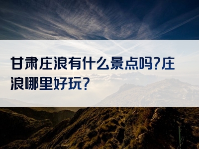 甘肃庄浪有什么景点吗？庄浪哪里好玩？