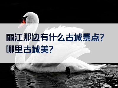 丽江那边有什么古城景点？哪里古城美？