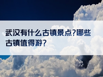 武汉有什么古镇景点？哪些古镇值得游？
