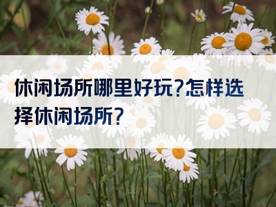 休闲场所哪里好玩？怎样选择休闲场所？