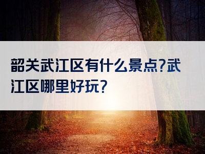 韶关武江区有什么景点？武江区哪里好玩？