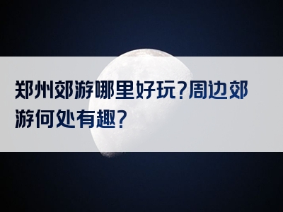 郑州郊游哪里好玩？周边郊游何处有趣？