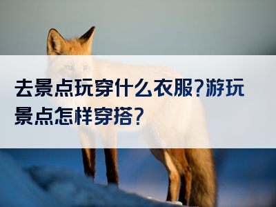 去景点玩穿什么衣服？游玩景点怎样穿搭？