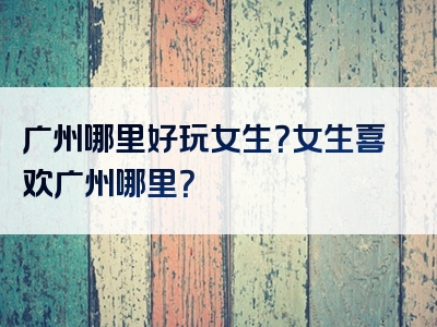 广州哪里好玩女生？女生喜欢广州哪里？