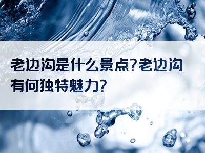 老边沟是什么景点？老边沟有何独特魅力？