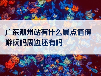 广东潮州站有什么景点值得游玩吗周边还有吗