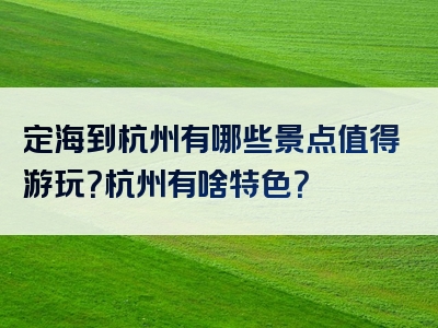定海到杭州有哪些景点值得游玩？杭州有啥特色？