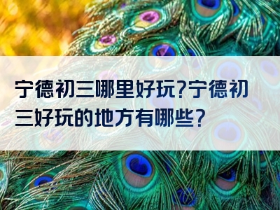 宁德初三哪里好玩？宁德初三好玩的地方有哪些？