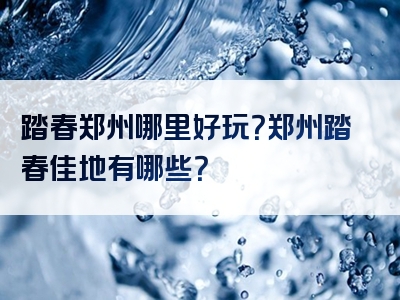 踏春郑州哪里好玩？郑州踏春佳地有哪些？