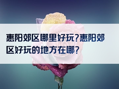 惠阳郊区哪里好玩？惠阳郊区好玩的地方在哪？