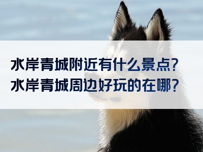 水岸青城附近有什么景点？水岸青城周边好玩的在哪？