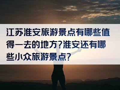 江苏淮安旅游景点有哪些值得一去的地方？淮安还有哪些小众旅游景点？