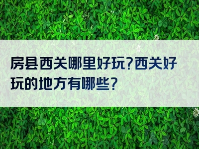 房县西关哪里好玩？西关好玩的地方有哪些？