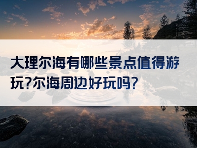 大理尔海有哪些景点值得游玩？尔海周边好玩吗？
