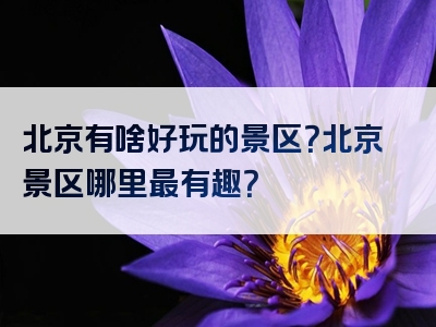 北京有啥好玩的景区？北京景区哪里最有趣？