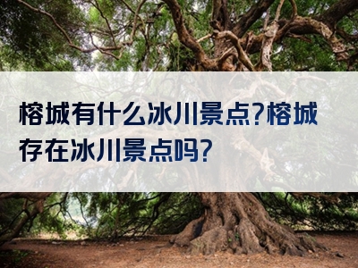榕城有什么冰川景点？榕城存在冰川景点吗？