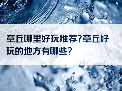 章丘哪里好玩推荐？章丘好玩的地方有哪些？
