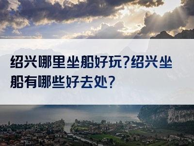 绍兴哪里坐船好玩？绍兴坐船有哪些好去处？
