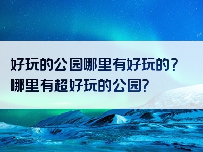 好玩的公园哪里有好玩的？哪里有超好玩的公园？