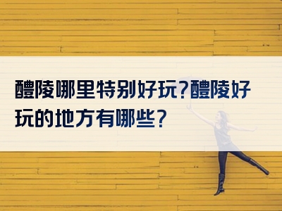 醴陵哪里特别好玩？醴陵好玩的地方有哪些？