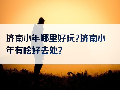 济南小年哪里好玩？济南小年有啥好去处？