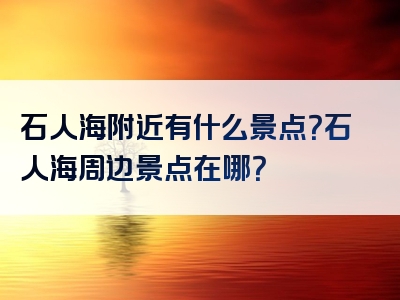 石人海附近有什么景点？石人海周边景点在哪？