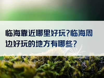 临海靠近哪里好玩？临海周边好玩的地方有哪些？