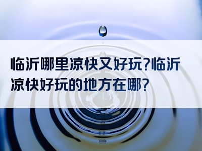 临沂哪里凉快又好玩？临沂凉快好玩的地方在哪？