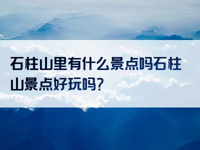 石柱山里有什么景点吗石柱山景点好玩吗？