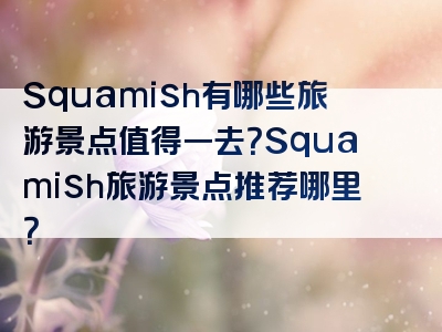 Squamish有哪些旅游景点值得一去？Squamish旅游景点推荐哪里？